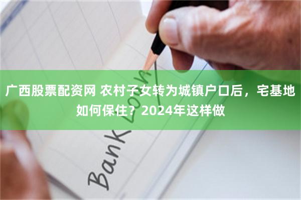 广西股票配资网 农村子女转为城镇户口后，宅基地如何保住？2024年这样做