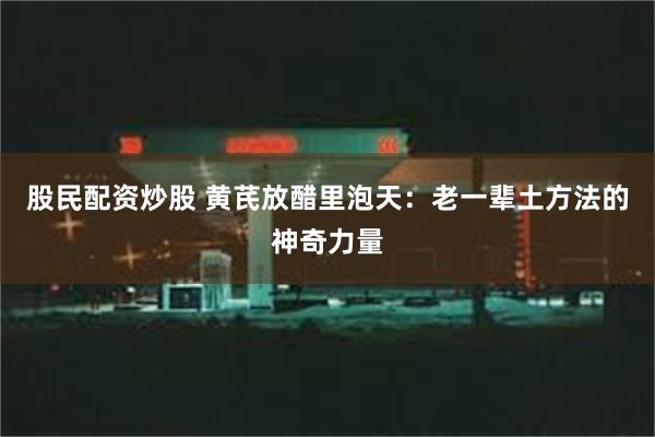 股民配资炒股 黄芪放醋里泡天：老一辈土方法的神奇力量