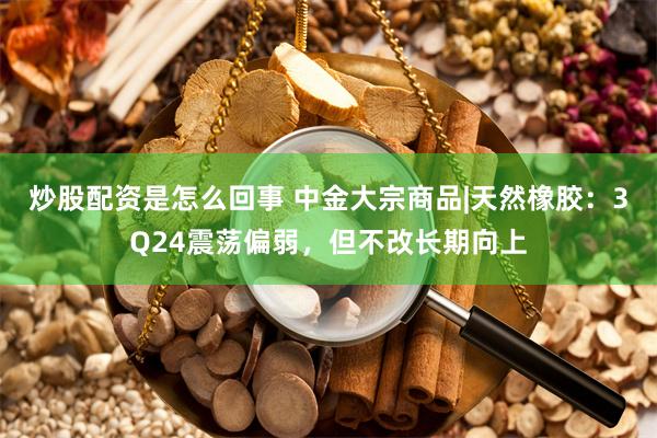 炒股配资是怎么回事 中金大宗商品|天然橡胶：3Q24震荡偏弱，但不改长期向上