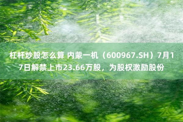 杠杆炒股怎么算 内蒙一机（600967.SH）7月17日解禁上市23.66万股，为股权激励股份