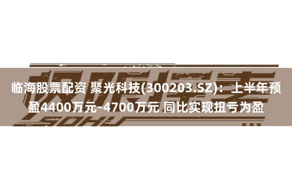 临海股票配资 聚光科技(300203.SZ)：上半年预盈4400万元–4700万元 同比实现扭亏为盈