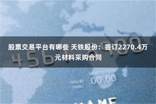 股票交易平台有哪些 天铁股份：签订2270.4万元材料采购合同