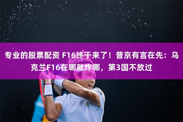 专业的股票配资 F16终于来了！普京有言在先：乌克兰F16在哪就炸哪，第3国不放过