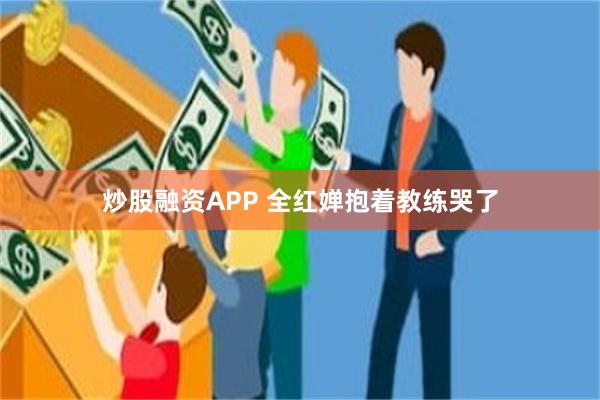 炒股融资APP 全红婵抱着教练哭了