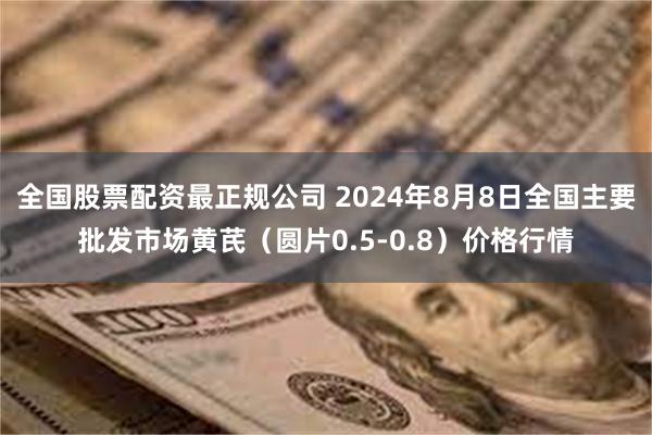 全国股票配资最正规公司 2024年8月8日全国主要批发市场黄芪（圆片0.5-0.8）价格行情