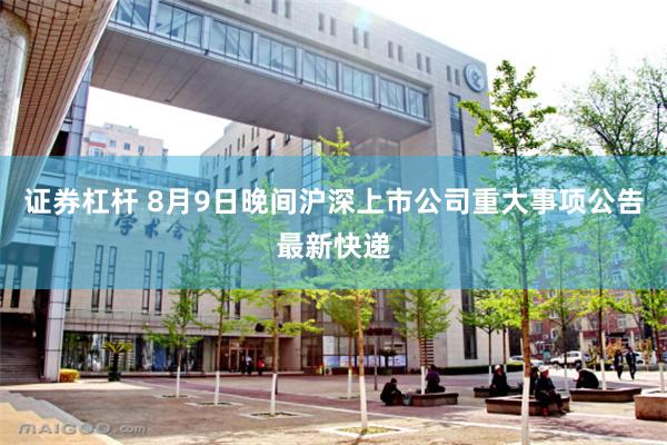 证券杠杆 8月9日晚间沪深上市公司重大事项公告最新快递