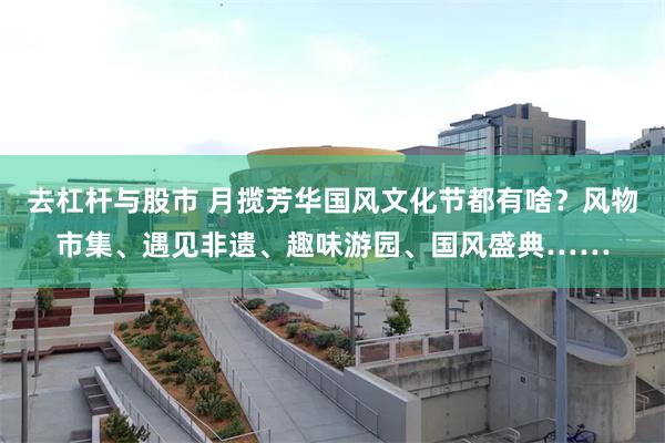 去杠杆与股市 月揽芳华国风文化节都有啥？风物市集、遇见非遗、趣味游园、国风盛典……