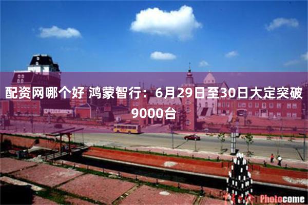 配资网哪个好 鸿蒙智行：6月29日至30日大定突破9000台