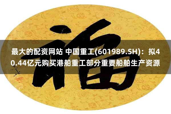 最大的配资网站 中国重工(601989.SH)：拟40.44亿元购买港船重工部分重要船舶生产资源