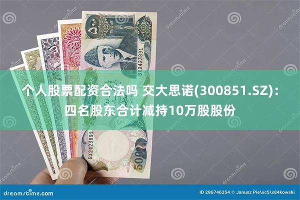 个人股票配资合法吗 交大思诺(300851.SZ)：四名股东合计减持10万股股份