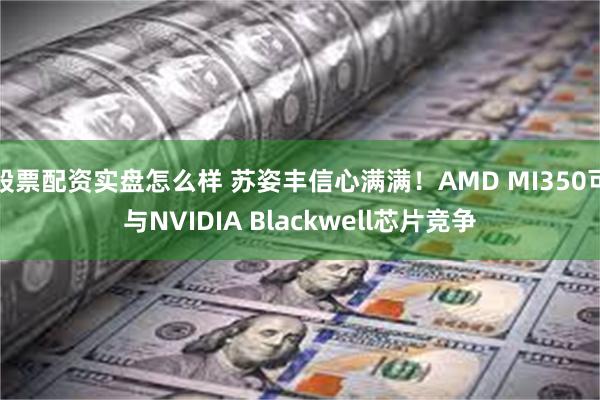 股票配资实盘怎么样 苏姿丰信心满满！AMD MI350可与NVIDIA Blackwell芯片竞争