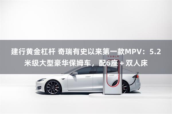 建行黄金杠杆 奇瑞有史以来第一款MPV：5.2米级大型豪华保姆车，配6座＋双人床