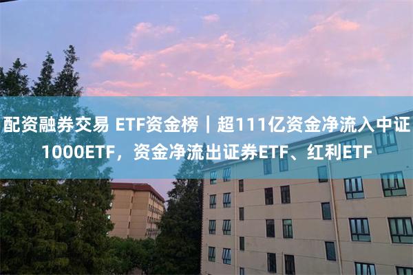 配资融券交易 ETF资金榜｜超111亿资金净流入中证1000ETF，资金净流出证券ETF、红利ETF