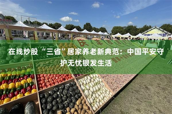 在线炒股 “三省”居家养老新典范：中国平安守护无忧银发生活