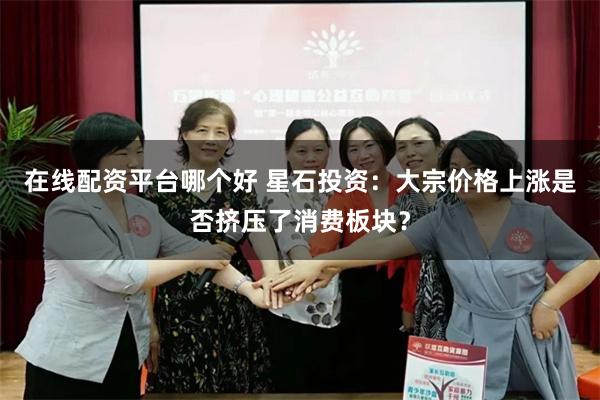 在线配资平台哪个好 星石投资：大宗价格上涨是否挤压了消费板块？