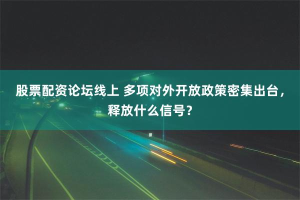 股票配资论坛线上 多项对外开放政策密集出台，释放什么信号？