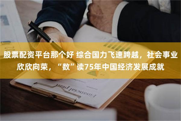 股票配资平台那个好 综合国力飞速跨越，社会事业欣欣向荣，“数”读75年中国经济发展成就