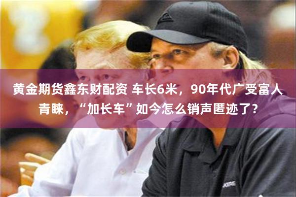 黄金期货鑫东财配资 车长6米，90年代广受富人青睐，“加长车”如今怎么销声匿迹了？