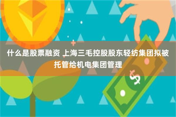 什么是股票融资 上海三毛控股股东轻纺集团拟被托管给机电集团管理