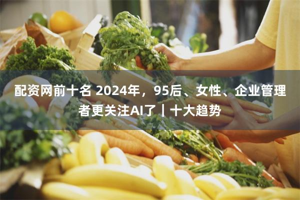 配资网前十名 2024年，95后、女性、企业管理者更关注AI了｜十大趋势