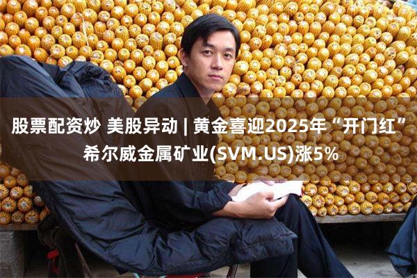 股票配资炒 美股异动 | 黄金喜迎2025年“开门红” 希尔威金属矿业(SVM.US)涨5%