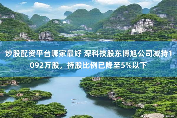 炒股配资平台哪家最好 深科技股东博旭公司减持1092万股，持股比例已降至5%以下