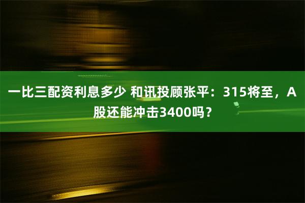 一比三配资利息多少 和讯投顾张平：315将至，A股还能冲击3400吗？